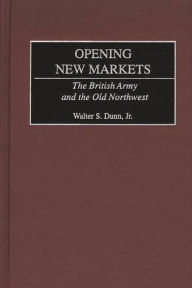 Title: Opening New Markets: The British Army and the Old Northwest, Author: Walter S. Dunn Jr.