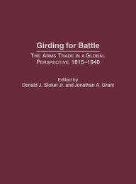 Title: Girding for Battle: The Arms Trade in a Global Perspective, 1815-1940, Author: Donald J. Stoker