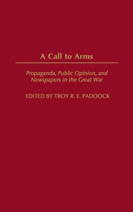 Title: A Call to Arms: Propaganda, Public Opinion, and Newspapers in the Great War, Author: Troy Paddock