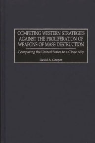 Title: Competing Western Strategies Against the Proliferation of Weapons of Mass Destruction: Comparing the United States to a Close Ally, Author: David A. Cooper