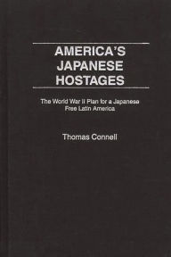 Title: America's Japanese Hostages: The World War II Plan for a Japanese Free Latin America, Author: Thomas Connell