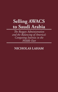 Title: Selling AWACS to Saudi Arabia: The Reagan Administration and the Balancing of America's Competing Interests in the Middle East, Author: Nicholas Laham