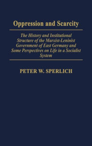 Title: Oppression and Scarcity: The History and Institutional Structure of the Marxist-Leninist Government of East Germany and Some Perspectives on Life in a Socialist System, Author: Peter W. Sperlich