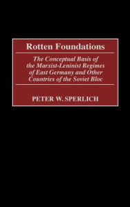 Title: Rotten Foundations: The Conceptual Basis of the Marxist-Leninist Regimes of East Germany and Other Countries of the Soviet Bloc, Author: Peter W. Sperlich