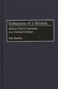 Title: Euthanasia of a Mission: African Church Autonomy in a Colonial Context, Author: Jehu Hanciles
