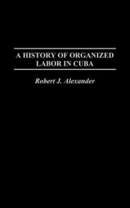 Title: A History of Organized Labor in Cuba, Author: Robert J. Alexander