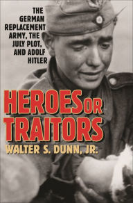 Title: Heroes or Traitors: The German Replacement Army, the July Plot, and Adolf Hitler, Author: Walter S. Dunn Jr.
