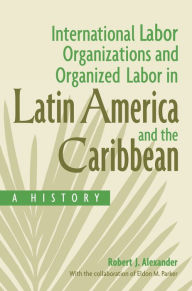 Title: International Labor Organizations and Organized Labor in Latin America and the Caribbean: A History, Author: Robert J. Alexander