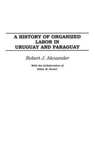 Title: A History of Organized Labor in Uruguay and Paraguay, Author: Robert J. Alexander