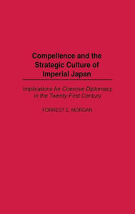 Title: Compellence and the Strategic Culture of Imperial Japan: Implications for Coercive Diplomacy in the Twenty-First Century, Author: Forrest Morgan