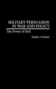 Title: Military Persuasion in War and Policy: The Power of Soft, Author: Stephen J. Cimbala