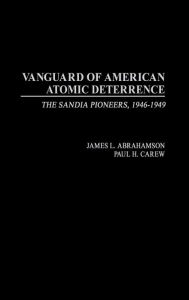 Title: Vanguard of American Atomic Deterrence: The Sandia Pioneers, 1946-1949, Author: James L. Abrahamson