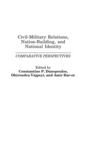 Title: Civil-Military Relations, Nation-Building, and National Identity: Comparative Perspectives, Author: Constantin P. Danopoulos