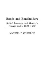Title: Bonds and Bondholders: British Investors and Mexico's Foreign Debt, 1824-1888, Author: Michael P. Costeloe