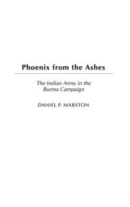 Title: Phoenix from the Ashes: The Indian Army in the Burma Campaign, Author: Daniel P. Marston D. Phil.