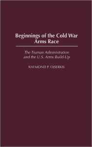 Title: Beginnings of the Cold War Arms Race: The Truman Administration and the U.S. Arms Build-Up, Author: Raymond Ojserkis