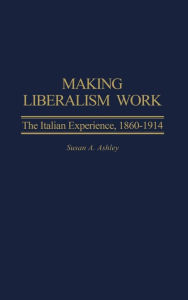 Title: Making Liberalism Work: The Italian Experience, 1860-1914, Author: Susan A. Ashley
