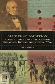 Title: Manifest Ambition: James K. Polk and Civil-Military Relations during the Mexican War, Author: John C. Pinheiro