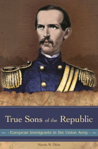 Title: True Sons of the Republic: European Immigrants in the Union Army, Author: Martin W. Öfele
