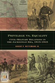 Title: Privilege vs. Equality: Civil-Military Relations in the Jacksonian Era, 1815-1845, Author: Robert P. Wettemann Jr.