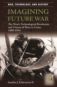 Title: Imagining Future War: The West's Technological Revolution and Visions of Wars to Come, 1880-1914, Author: Antulio J. Echevarria II