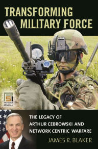 Title: Transforming Military Force: The Legacy of Arthur Cebrowski and Network Centric Warfare, Author: James R. Blaker