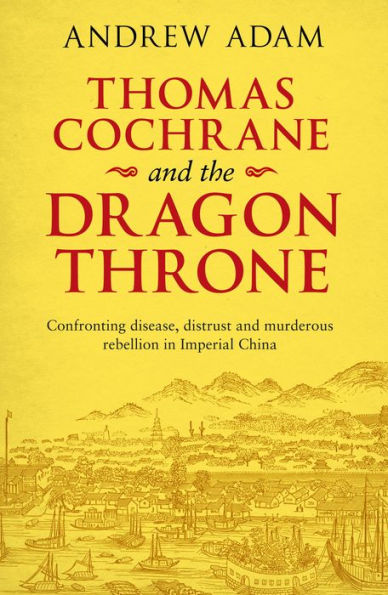 Thomas Cochrane and the Dragon Throne: Confronting Disease, Distrust Murderous Rebellion Imperial China