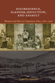 Title: Disobedience, Slander, Seduction, and Assault: Women and Men in Cajamarca, Peru, 1862-1900 / Edition 1, Author: Tanja Christiansen