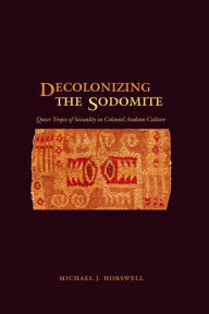 Title: Decolonizing the Sodomite: Queer Tropes of Sexuality in Colonial Andean Culture, Author: Michael J. Horswell