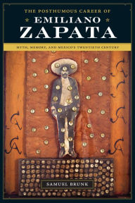 Title: The Posthumous Career of Emiliano Zapata: Myth, Memory, and Mexico's Twentieth Century, Author: Samuel Brunk