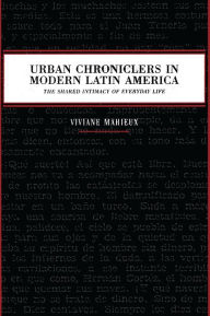 Title: Urban Chroniclers in Modern Latin America: The Shared Intimacy of Everyday Life, Author: Viviane Mahieux