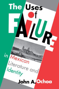 Title: The Uses of Failure in Mexican Literature and Identity, Author: John A. Ochoa