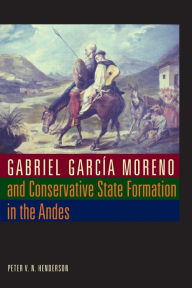 Title: Gabriel García Moreno and Conservative State Formation in the Andes, Author: Peter V. N. Henderson