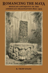 Title: Romancing the Maya: Mexican Antiquity in the American Imagination, 1820-1915, Author: R. Tripp Evans