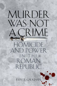 Title: Murder Was Not a Crime: Homicide and Power in the Roman Republic, Author: Judy E. Gaughan