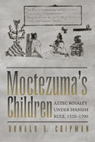 Title: Moctezuma's Children: Aztec Royalty under Spanish Rule, 1520-1700, Author: Donald E. Chipman
