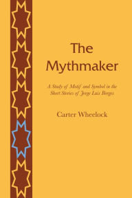 Title: The Mythmaker: A Study of Motif and Symbol in the Short Stories of Jorge Luis Borges, Author: Carter Wheelock