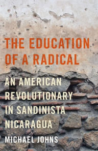 Title: The Education of a Radical: An American Revolutionary in Sandinista Nicaragua, Author: Michael Johns