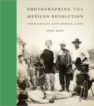 Title: Photographing the Mexican Revolution: Commitments, Testimonies, Icons, Author: John Mraz