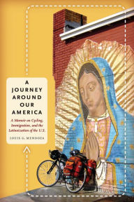 Title: A Journey Around Our America: A Memoir on Cycling, Immigration, and the Latinoization of the U.S., Author: Louis G. Mendoza