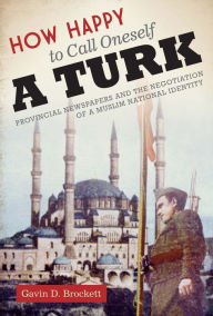 Title: How Happy to Call Oneself a Turk: Provincial Newspapers and the Negotiation of a Muslim National Identity, Author: Gavin D. Brockett