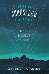 Title: This Is Jerusalem Calling: State Radio in Mandate Palestine, Author: Andrea L. Stanton