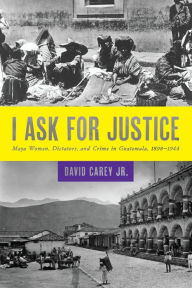 Title: I Ask for Justice: Maya Women, Dictators, and Crime in Guatemala, 1898-1944, Author: David