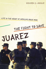 Title: The Fight to Save Juárez: Life in the Heart of Mexico's Drug War, Author: Ricardo C. Ainslie