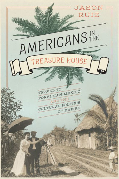 Americans in the Treasure House: Travel to Porfirian Mexico and the Cultural Politics of Empire