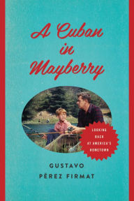 Title: A Cuban in Mayberry: Looking Back at America's Hometown, Author: Gustavo Pérez Firmat