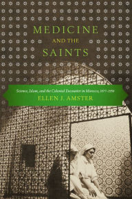 Title: Medicine and the Saints: Science, Islam, and the Colonial Encounter in Morocco, 1877-1956, Author: Ellen J. Amster