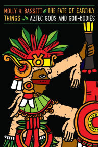 Title: The Fate of Earthly Things: Aztec Gods and God-Bodies, Author: Molly H. Bassett