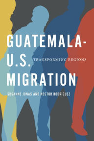 Title: Guatemala-U.S. Migration: Transforming Regions, Author: Susanne Jonas