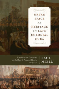 Title: Urban Space as Heritage in Late Colonial Cuba: Classicism and Dissonance on the Plaza de Armas of Havana, 1754-1828, Author: Paul Niell